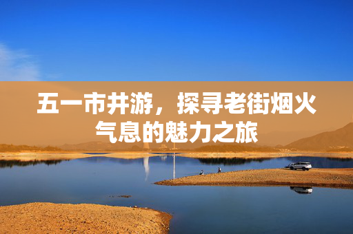 五一市井游，探寻老街烟火气息的魅力之旅