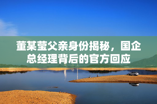 董某莹父亲身份揭秘，国企总经理背后的官方回应