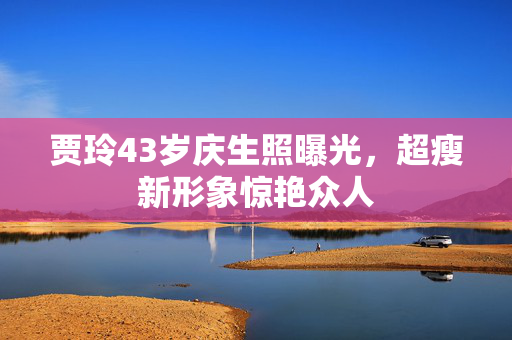 贾玲43岁庆生照曝光，超瘦新形象惊艳众人