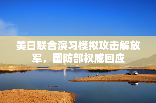 美日联合演习模拟攻击解放军，国防部权威回应
