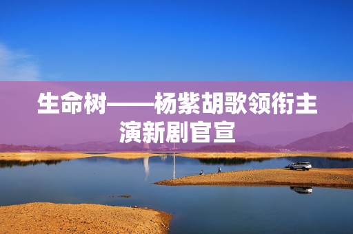 生命树——杨紫胡歌领衔主演新剧官宣