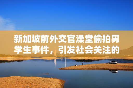 新加坡前外交官澡堂偷拍男学生事件，引发社会关注的安全问题