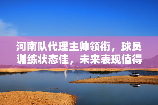 河南队代理主帅领衔，球员训练状态佳，未来表现值得期待