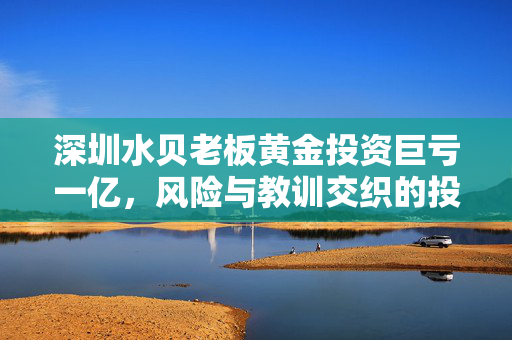 深圳水贝老板黄金投资巨亏一亿，风险与教训交织的投资故事