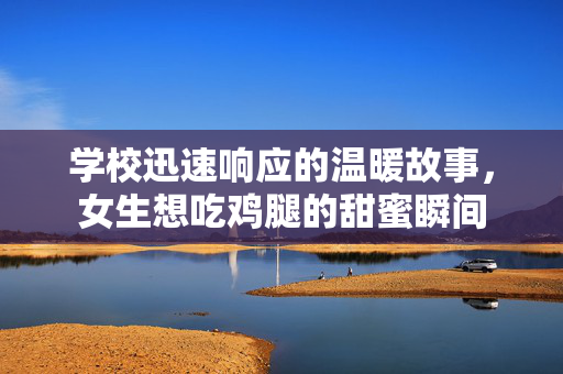 学校迅速响应的温暖故事，女生想吃鸡腿的甜蜜瞬间