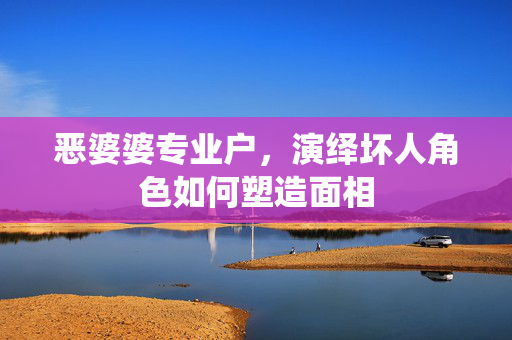 恶婆婆专业户，演绎坏人角色如何塑造面相