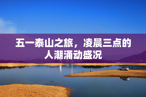 五一泰山之旅，凌晨三点的人潮涌动盛况
