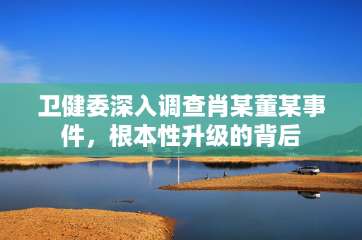 卫健委深入调查肖某董某事件，根本性升级的背后
