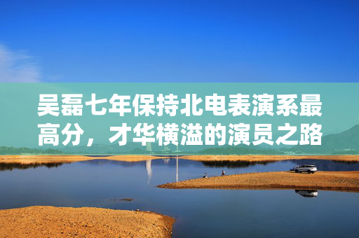 吴磊七年保持北电表演系最高分，才华横溢的演员之路