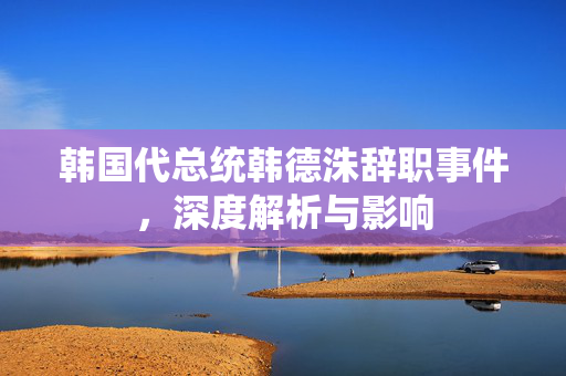 韩国代总统韩德洙辞职事件，深度解析与影响