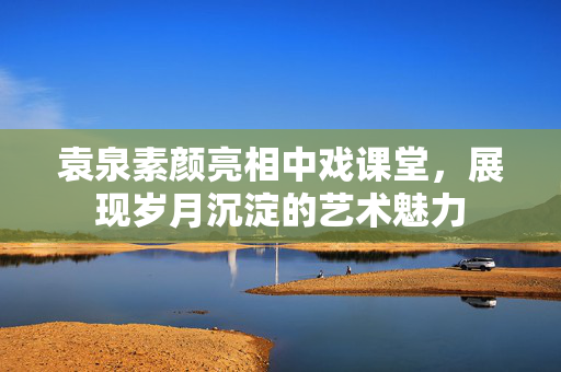 袁泉素颜亮相中戏课堂，展现岁月沉淀的艺术魅力