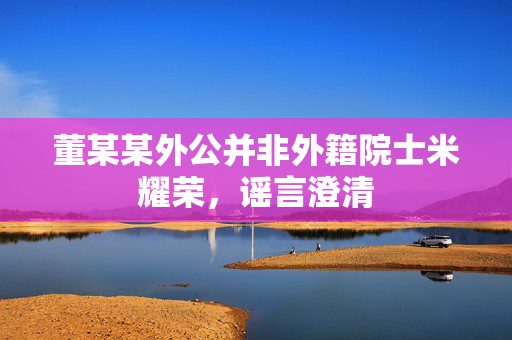 董某某外公并非外籍院士米耀荣，谣言澄清