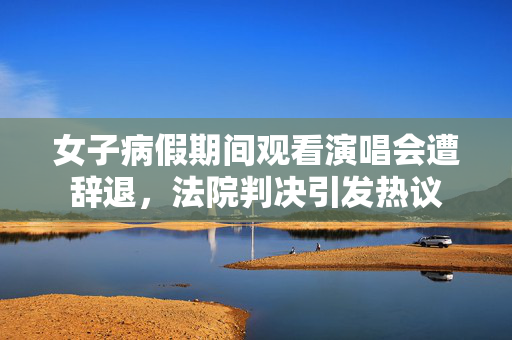 女子病假期间观看演唱会遭辞退，法院判决引发热议