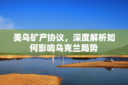美乌矿产协议，深度解析如何影响乌克兰局势
