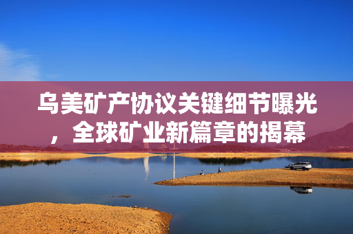 乌美矿产协议关键细节曝光，全球矿业新篇章的揭幕