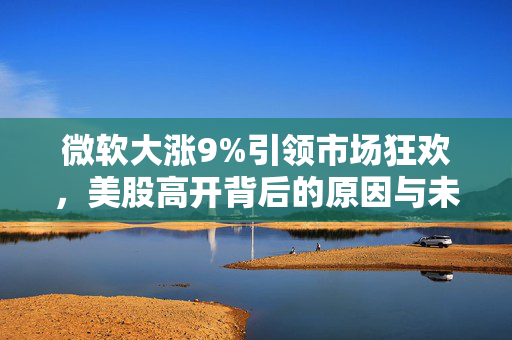 微软大涨9%引领市场狂欢，美股高开背后的原因与未来展望