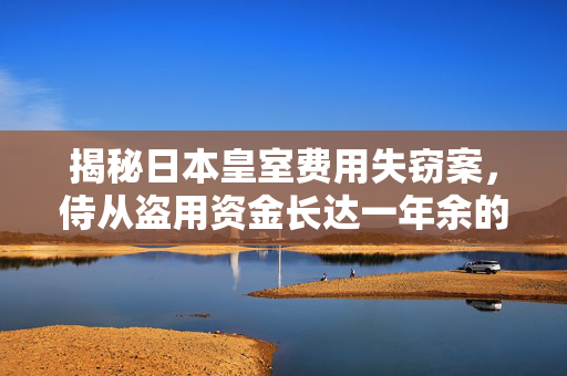 揭秘日本皇室费用失窃案，侍从盗用资金长达一年余的真相