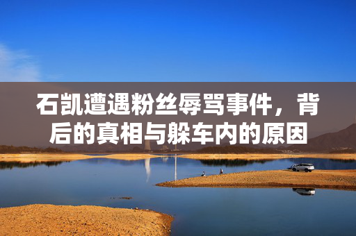 石凯遭遇粉丝辱骂事件，背后的真相与躲车内的原因