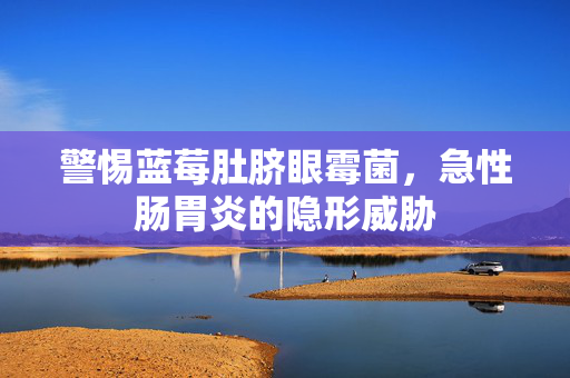 警惕蓝莓肚脐眼霉菌，急性肠胃炎的隐形威胁