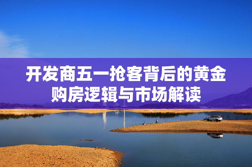 开发商五一抢客背后的黄金购房逻辑与市场解读