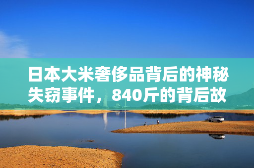日本大米奢侈品背后的神秘失窃事件，840斤的背后故事揭秘