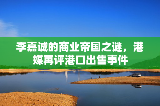 李嘉诚的商业帝国之谜，港媒再评港口出售事件