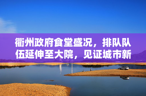 衢州政府食堂盛况，排队队伍延伸至大院，见证城市新气象的繁荣景象