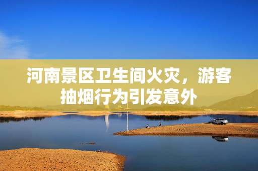 河南景区卫生间火灾，游客抽烟行为引发意外