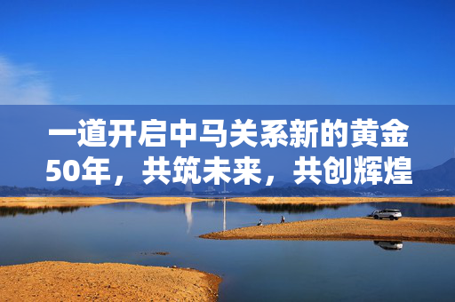 一道开启中马关系新的黄金50年，共筑未来，共创辉煌