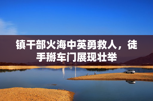 镇干部火海中英勇救人，徒手掰车门展现壮举