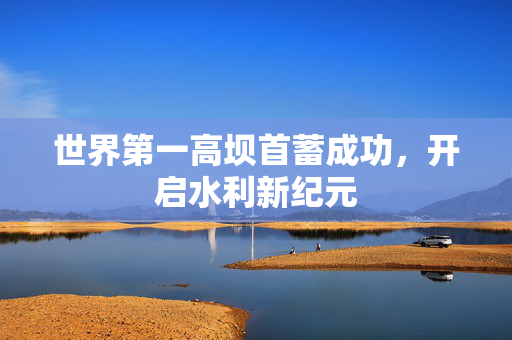 世界第一高坝首蓄成功，开启水利新纪元