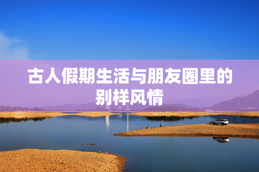 古人假期生活与朋友圈里的别样风情