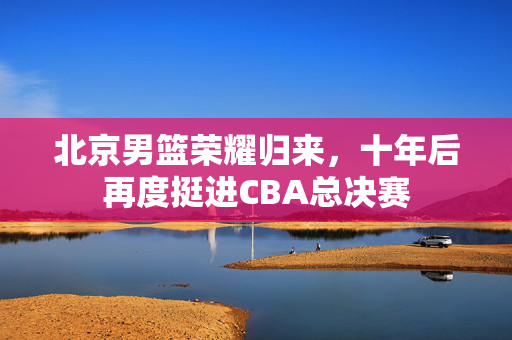 北京男篮荣耀归来，十年后再度挺进CBA总决赛