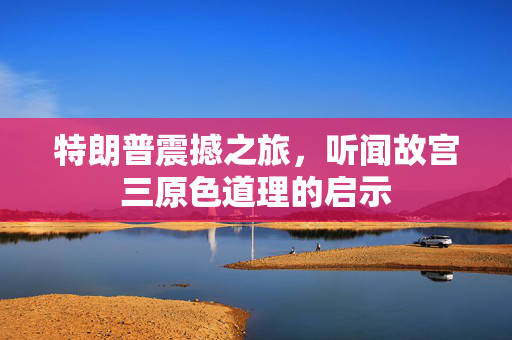 特朗普震撼之旅，听闻故宫三原色道理的启示