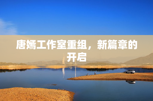 唐嫣工作室重组，新篇章的开启