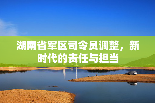 湖南省军区司令员调整，新时代的责任与担当