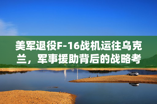美军退役F-16战机运往乌克兰，军事援助背后的战略考量