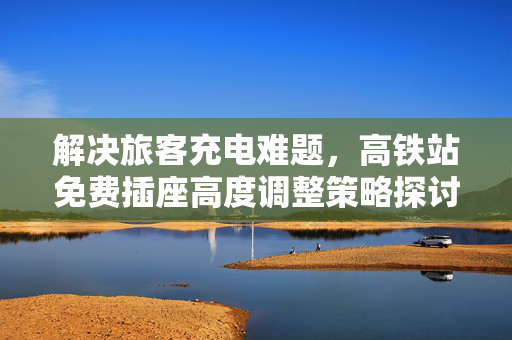 解决旅客充电难题，高铁站免费插座高度调整策略探讨