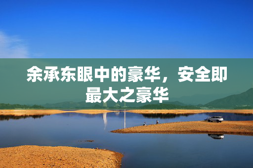 余承东眼中的豪华，安全即最大之豪华