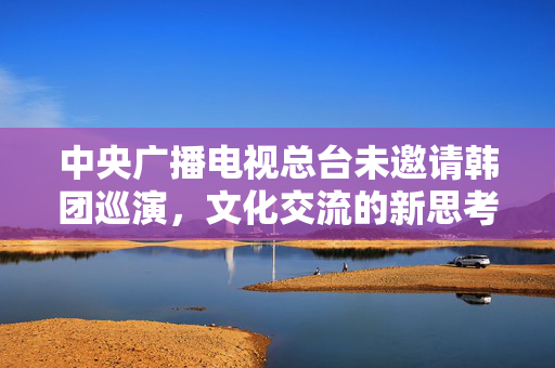 中央广播电视总台未邀请韩团巡演，文化交流的新思考