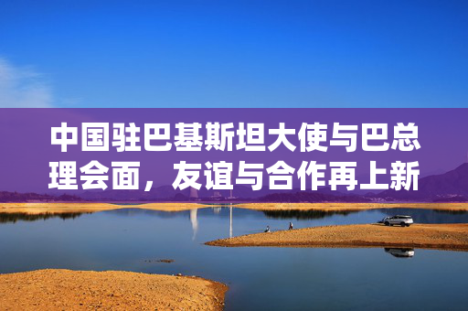 中国驻巴基斯坦大使与巴总理会面，友谊与合作再上新台阶