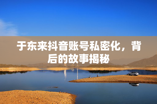于东来抖音账号私密化，背后的故事揭秘