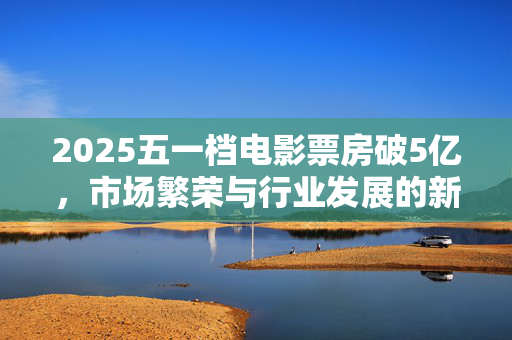 2025五一档电影票房破5亿，市场繁荣与行业发展的新里程碑