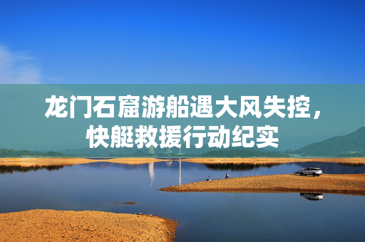 龙门石窟游船遇大风失控，快艇救援行动纪实