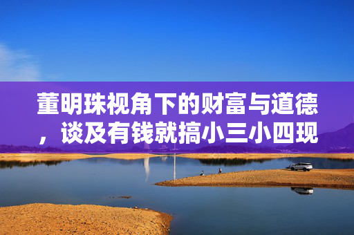 董明珠视角下的财富与道德，谈及有钱就搞小三小四现象