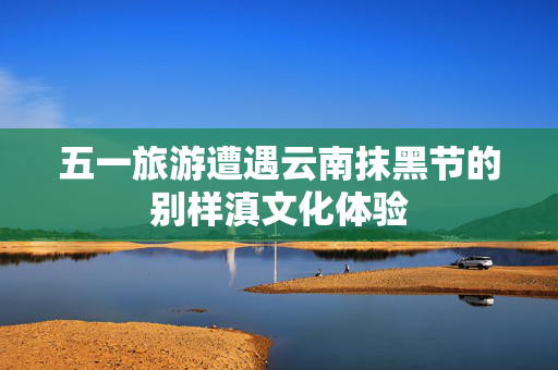 五一旅游遭遇云南抹黑节的别样滇文化体验