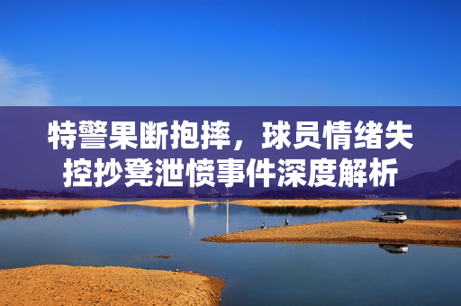 特警果断抱摔，球员情绪失控抄凳泄愤事件深度解析