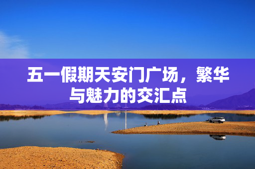 五一假期天安门广场，繁华与魅力的交汇点