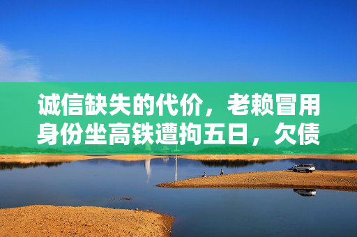 诚信缺失的代价，老赖冒用身份坐高铁遭拘五日，欠债200万引社会关注