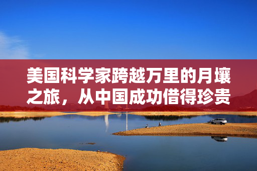 美国科学家跨越万里的月壤之旅，从中国成功借得珍贵月壤